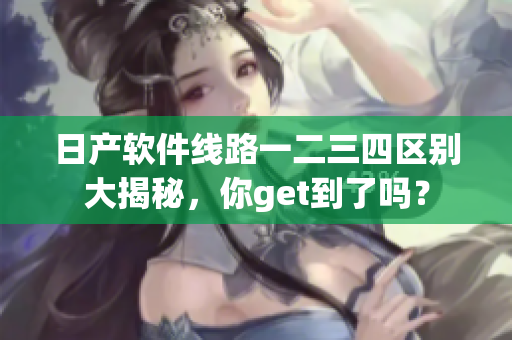 日產(chǎn)軟件線路一二三四區(qū)別大揭秘，你get到了嗎？