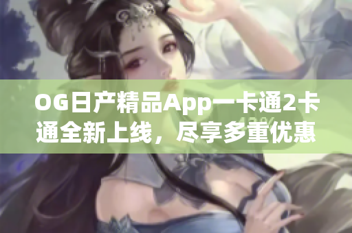 OG日產精品App一卡通2卡通全新上線，盡享多重優(yōu)惠