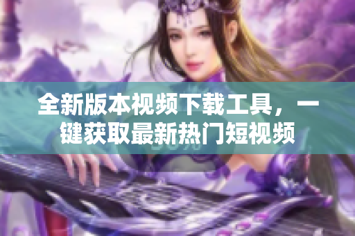 全新版本視頻下載工具，一鍵獲取最新熱門短視頻