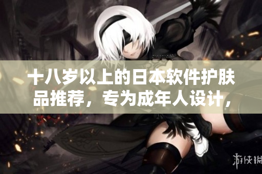十八歲以上的日本軟件護(hù)膚品推薦，專為成年人設(shè)計，保障軟件的健康與安全