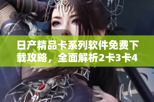 日產(chǎn)精品卡系列軟件免費(fèi)下載攻略，全面解析2卡3卡4卡功能特色及使用技巧