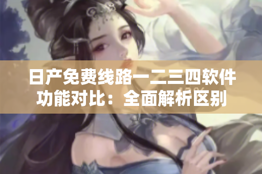 日產(chǎn)免費(fèi)線路一二三四軟件功能對比：全面解析區(qū)別