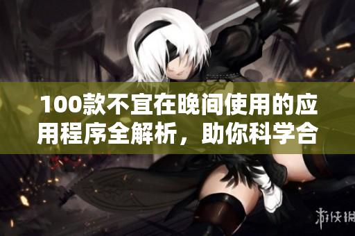 100款不宜在晚間使用的應(yīng)用程序全解析，助你科學(xué)合理使用手機(jī)
