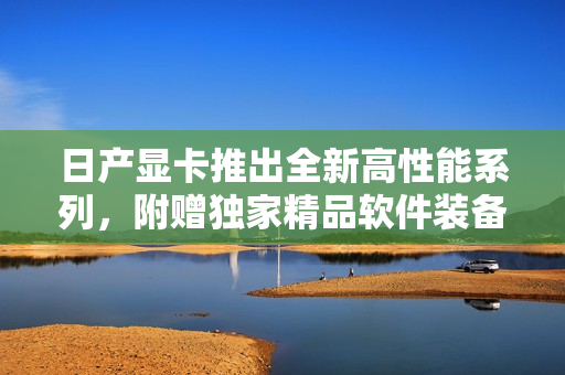 日產(chǎn)顯卡推出全新高性能系列，附贈(zèng)獨(dú)家精品軟件裝備