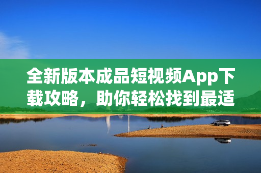 全新版本成品短視頻App下載攻略，助你輕松找到最適合的短視頻軟件