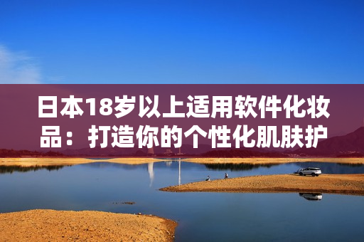 日本18歲以上適用軟件化妝品：打造你的個(gè)性化肌膚護(hù)理方式