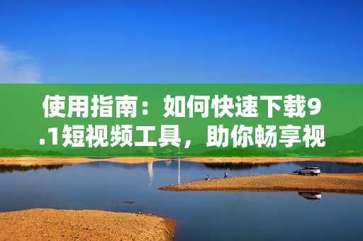 使用指南：如何快速下載9.1短視頻工具，助你暢享視頻制作創(chuàng)作。