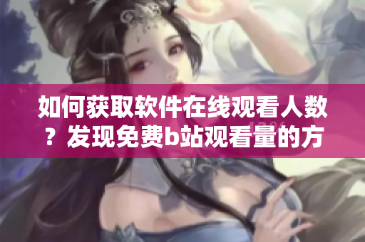 如何獲取軟件在線觀看人數(shù)？發(fā)現(xiàn)免費(fèi)b站觀看量的方法分享