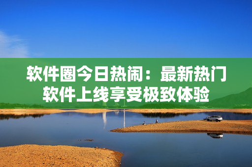 軟件圈今日熱鬧：最新熱門軟件上線享受極致體驗(yàn)