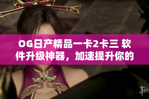 OG日產(chǎn)精品一卡2卡三 軟件升級(jí)神器，加速提升你的工作效率