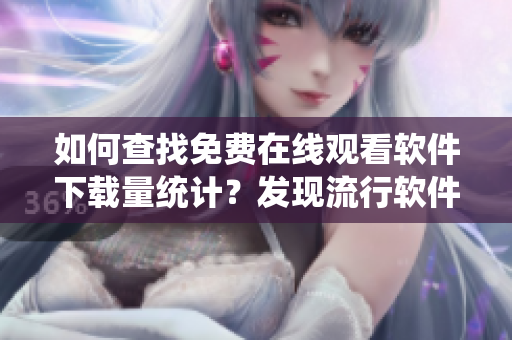 如何查找免費在線觀看軟件下載量統(tǒng)計？發(fā)現(xiàn)流行軟件在線人數(shù)的方法分享