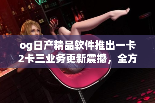 og日產(chǎn)精品軟件推出一卡2卡三業(yè)務(wù)更新震撼，全方位升級體驗(yàn)