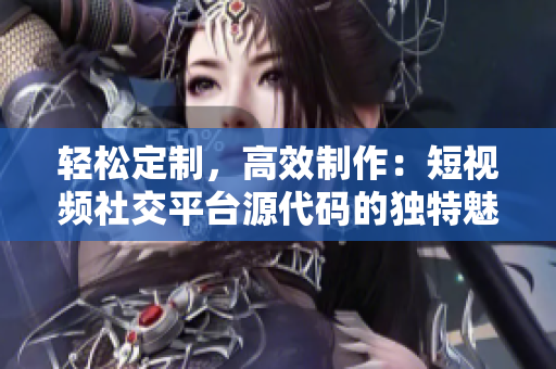輕松定制，高效制作：短視頻社交平臺源代碼的獨特魅力