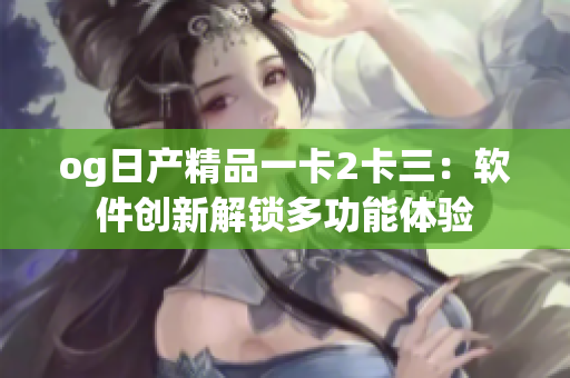 og日產(chǎn)精品一卡2卡三：軟件創(chuàng)新解鎖多功能體驗(yàn)