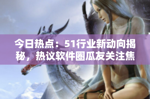 今日熱點(diǎn)：51行業(yè)新動(dòng)向揭秘，熱議軟件圈瓜友關(guān)注焦點(diǎn)