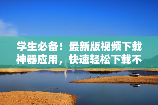 學(xué)生必備！最新版視頻下載神器應(yīng)用，快速輕松下載不限時(shí)長(zhǎng)視頻