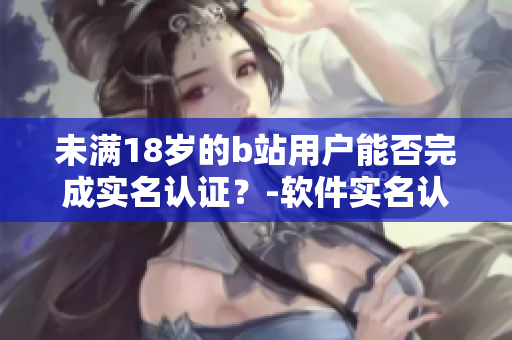 未滿18歲的b站用戶能否完成實(shí)名認(rèn)證？-軟件實(shí)名認(rèn)證年齡限制考察