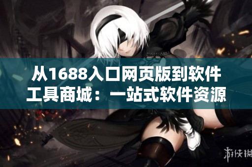 從1688入口網(wǎng)頁版到軟件工具商城：一站式軟件資源獲取平臺(tái)