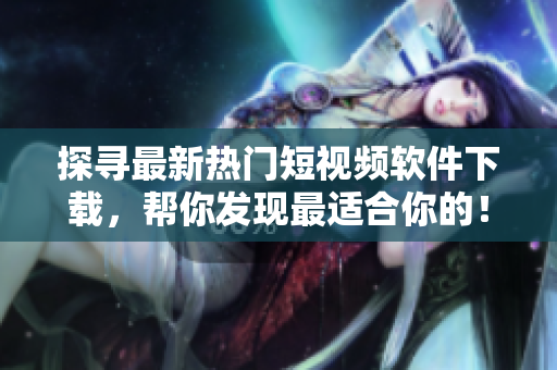 探尋最新熱門短視頻軟件下載，幫你發(fā)現(xiàn)最適合你的！