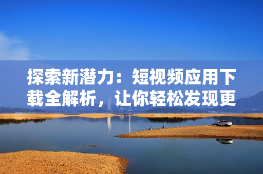 探索新潛力：短視頻應(yīng)用下載全解析，讓你輕松發(fā)現(xiàn)更多軟件樂趣