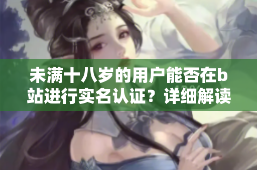未滿十八歲的用戶能否在b站進行實名認證？詳細解讀及操作方法