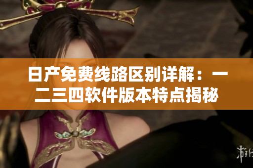 日產(chǎn)免費(fèi)線路區(qū)別詳解：一二三四軟件版本特點(diǎn)揭秘
