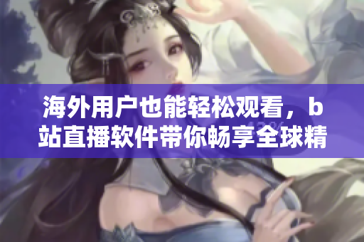 海外用戶也能輕松觀看，b站直播軟件帶你暢享全球精彩