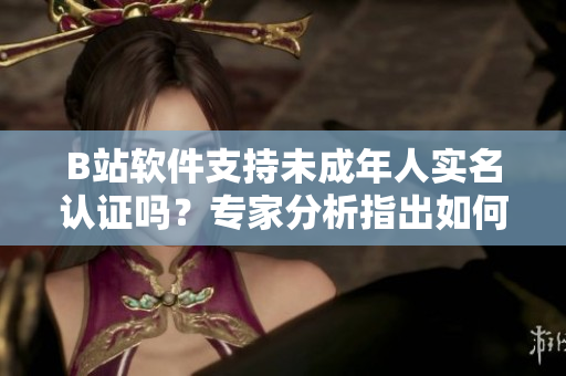 B站軟件支持未成年人實(shí)名認(rèn)證嗎？專家分析指出如何安全使用軟件
