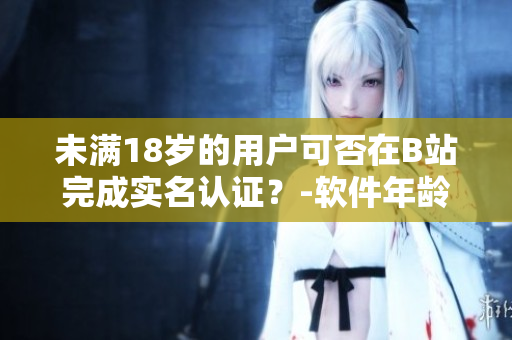 未滿18歲的用戶可否在B站完成實名認證？-軟件年齡限制解析