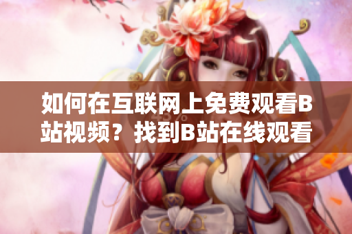 如何在互聯(lián)網(wǎng)上免費(fèi)觀看B站視頻？找到B站在線觀看人數(shù)的方法