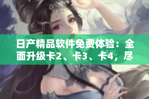 日產(chǎn)精品軟件免費(fèi)體驗(yàn)：全面升級卡2、卡3、卡4，盡享智能應(yīng)用新潮流