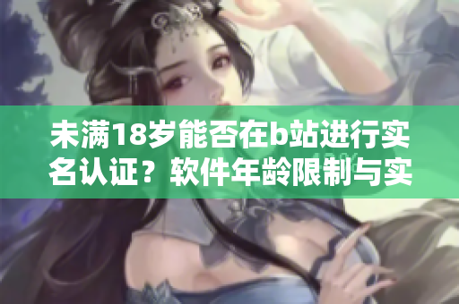 未滿18歲能否在b站進(jìn)行實(shí)名認(rèn)證？軟件年齡限制與實(shí)名認(rèn)證相關(guān)疑問揭秘