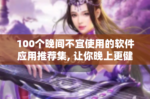 100個(gè)晚間不宜使用的軟件應(yīng)用推薦集, 讓你晚上更健康