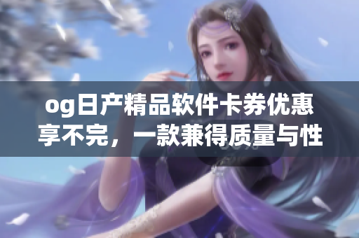 og日產(chǎn)精品軟件卡券優(yōu)惠享不完，一款兼得質(zhì)量與性能