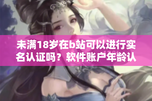 未滿18歲在b站可以進(jìn)行實(shí)名認(rèn)證嗎？軟件賬戶年齡認(rèn)證政策詳解