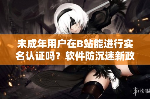 未成年用戶在B站能進(jìn)行實(shí)名認(rèn)證嗎？軟件防沉迷新政解析