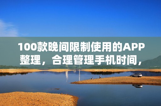 100款晚間限制使用的APP整理，合理管理手機時間，有效提升生產(chǎn)力
