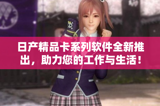 日產(chǎn)精品卡系列軟件全新推出，助力您的工作與生活！