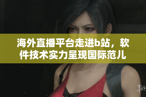 海外直播平臺走進b站，軟件技術(shù)實力呈現(xiàn)國際范兒