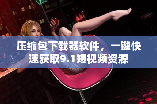壓縮包下載器軟件，一鍵快速獲取9.1短視頻資源