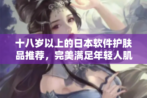 十八歲以上的日本軟件護膚品推薦，完美滿足年輕人肌膚需求