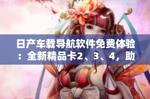 日產(chǎn)車載導(dǎo)航軟件免費(fèi)體驗(yàn)：全新精品卡2、3、4，助您暢游城市風(fēng)光
