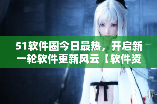 51軟件圈今日最熱，開啟新一輪軟件更新風(fēng)云【軟件資訊】