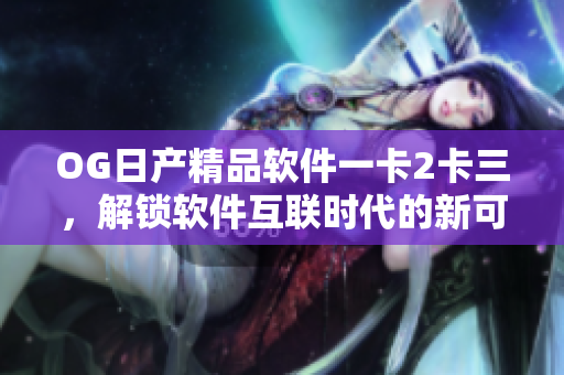 OG日產(chǎn)精品軟件一卡2卡三，解鎖軟件互聯(lián)時(shí)代的新可能