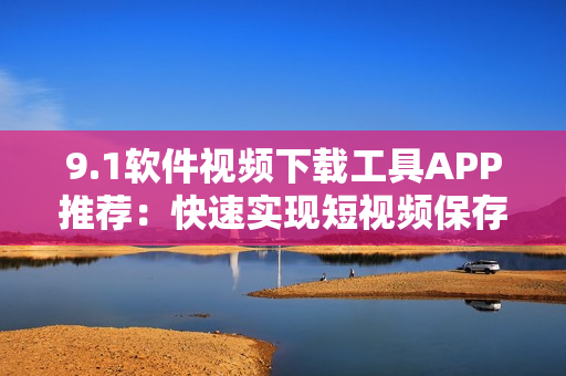 9.1軟件視頻下載工具APP推薦：快速實(shí)現(xiàn)短視頻保存和分享