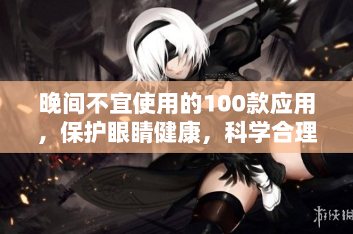 晚間不宜使用的100款應用，保護眼睛健康，科學合理，睡前禁用注意事項分享