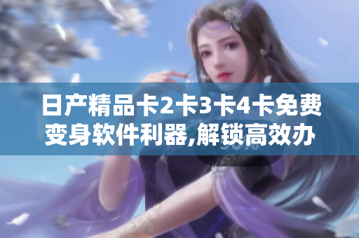 日產(chǎn)精品卡2卡3卡4卡免費變身軟件利器,解鎖高效辦公新境界