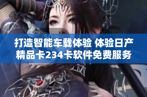 打造智能車載體驗 體驗日產(chǎn)精品卡234卡軟件免費服務(wù)