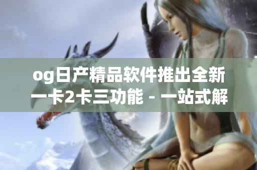 og日產(chǎn)精品軟件推出全新一卡2卡三功能 - 一站式解決方案