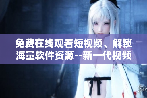 免費在線觀看短視頻、解鎖海量軟件資源--新一代視頻應(yīng)用神器